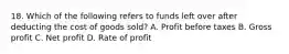 18. Which of the following refers to funds left over after deducting the cost of goods sold? A. Profit before taxes B. Gross profit C. Net profit D. Rate of profit