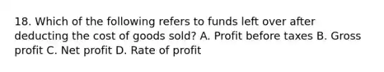 18. Which of the following refers to funds left over after deducting the cost of goods sold? A. Profit before taxes B. Gross profit C. Net profit D. Rate of profit