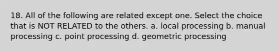 18. All of the following are related except one. Select the choice that is NOT RELATED to the others. a. local processing b. manual processing c. point processing d. geometric processing