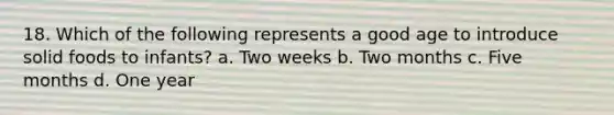 18. Which of the following represents a good age to introduce solid foods to infants? a. Two weeks b. Two months c. Five months d. One year