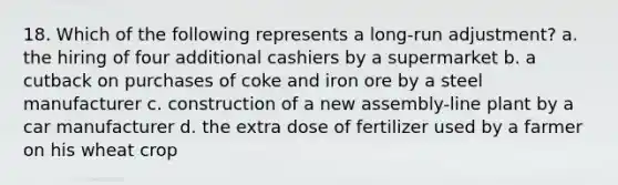 18. Which of the following represents a long-run adjustment? a. the hiring of four additional cashiers by a supermarket b. a cutback on purchases of coke and iron ore by a steel manufacturer c. construction of a new assembly-line plant by a car manufacturer d. the extra dose of fertilizer used by a farmer on his wheat crop