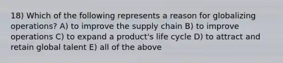 18) Which of the following represents a reason for globalizing operations? A) to improve the supply chain B) to improve operations C) to expand a product's life cycle D) to attract and retain global talent E) all of the above