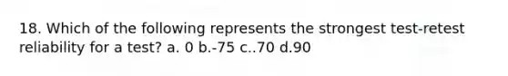 18. Which of the following represents the strongest test-retest reliability for a test? a. 0 b.-75 c..70 d.90