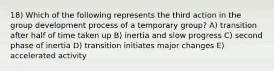 18) Which of the following represents the third action in the group development process of a temporary group? A) transition after half of time taken up B) inertia and slow progress C) second phase of inertia D) transition initiates major changes E) accelerated activity