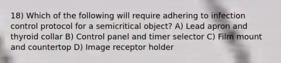 18) Which of the following will require adhering to infection control protocol for a semicritical object? A) Lead apron and thyroid collar B) Control panel and timer selector C) Film mount and countertop D) Image receptor holder