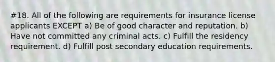 #18. All of the following are requirements for insurance license applicants EXCEPT a) Be of good character and reputation. b) Have not committed any criminal acts. c) Fulfill the residency requirement. d) Fulfill post secondary education requirements.