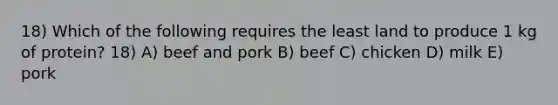 18) Which of the following requires the least land to produce 1 kg of protein? 18) A) beef and pork B) beef C) chicken D) milk E) pork