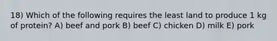 18) Which of the following requires the least land to produce 1 kg of protein? A) beef and pork B) beef C) chicken D) milk E) pork