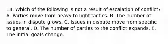 18. Which of the following is not a result of escalation of conflict? A. Parties move from heavy to light tactics. B. The number of issues in dispute grows. C. Issues in dispute move from specific to general. D. The number of parties to the conflict expands. E. The initial goals change.