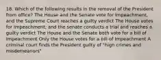 18. Which of the following results in the removal of the President from office? The House and the Senate vote for Impeachment, and the Supreme Court reaches a guilty verdict The House votes for Impeachment, and the senate conducts a trial and reaches a guilty verdict The House and the Senate both vote for a bill of Impeachment Only the House votes for a bill of Impeachment A criminal court finds the President guilty of "high crimes and misdemeanors"