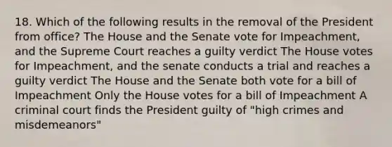 18. Which of the following results in the removal of the President from office? The House and the Senate vote for Impeachment, and the Supreme Court reaches a guilty verdict The House votes for Impeachment, and the senate conducts a trial and reaches a guilty verdict The House and the Senate both vote for a bill of Impeachment Only the House votes for a bill of Impeachment A criminal court finds the President guilty of "high crimes and misdemeanors"