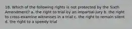 18. Which of the following rights is not protected by the Sixth Amendment? a. the right to trial by an impartial jury b. the right to cross-examine witnesses in a trial c. the right to remain silent d. the right to a speedy trial