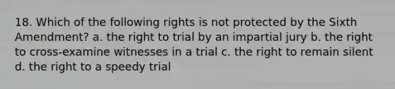 18. Which of the following rights is not protected by the Sixth Amendment? a. the right to trial by an impartial jury b. the right to cross-examine witnesses in a trial c. the right to remain silent d. the right to a speedy trial