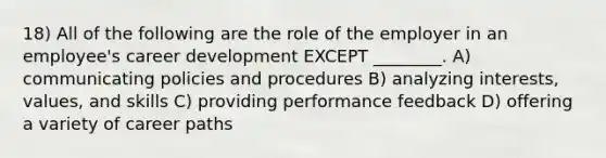 18) All of the following are the role of the employer in an employee's career development EXCEPT ________. A) communicating policies and procedures B) analyzing interests, values, and skills C) providing performance feedback D) offering a variety of career paths