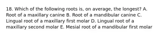 18. Which of the following roots is, on average, the longest? A. Root of a maxillary canine B. Root of a mandibular canine C. Lingual root of a maxillary first molar D. Lingual root of a maxillary second molar E. Mesial root of a mandibular first molar