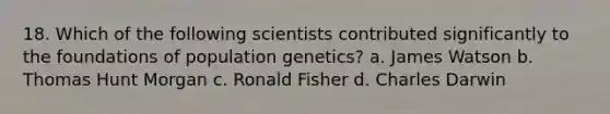 18. Which of the following scientists contributed significantly to the foundations of population genetics? a. James Watson b. Thomas Hunt Morgan c. Ronald Fisher d. Charles Darwin