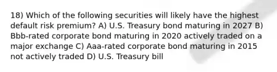 18) Which of the following securities will likely have the highest default risk premium? A) U.S. Treasury bond maturing in 2027 B) Bbb-rated corporate bond maturing in 2020 actively traded on a major exchange C) Aaa-rated corporate bond maturing in 2015 not actively traded D) U.S. Treasury bill