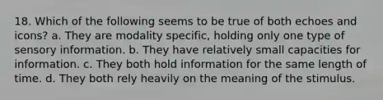 18. Which of the following seems to be true of both echoes and icons? a. They are modality specific, holding only one type of sensory information. b. They have relatively small capacities for information. c. They both hold information for the same length of time. d. They both rely heavily on the meaning of the stimulus.