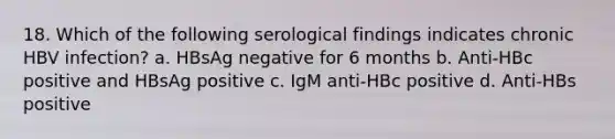 18. Which of the following serological findings indicates chronic HBV infection? a. HBsAg negative for 6 months b. Anti-HBc positive and HBsAg positive c. IgM anti-HBc positive d. Anti-HBs positive