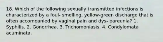 18. Which of the following sexually transmitted infections is characterized by a foul- smelling, yellow-green discharge that is often accompanied by vaginal pain and dys- pareunia? 1. Syphilis. 2. Gonorrhea. 3. Trichomoniasis. 4. Condylomata acuminata.