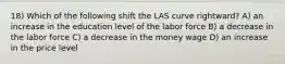 18) Which of the following shift the LAS curve rightward? A) an increase in the education level of the labor force B) a decrease in the labor force C) a decrease in the money wage D) an increase in the price level