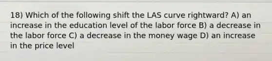 18) Which of the following shift the LAS curve rightward? A) an increase in the education level of the labor force B) a decrease in the labor force C) a decrease in the money wage D) an increase in the price level