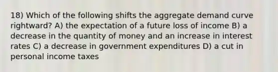 18) Which of the following shifts the aggregate demand curve rightward? A) the expectation of a future loss of income B) a decrease in the quantity of money and an increase in interest rates C) a decrease in government expenditures D) a cut in personal income taxes