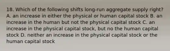 18. Which of the following shifts long-run aggregate supply right? A. an increase in either the physical or human capital stock B. an increase in the human but not the physical capital stock C. an increase in the physical capital stock, but no the human capital stock D. neither an increase in the physical capital stock or the human capital stock