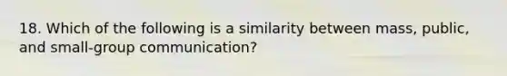 18. Which of the following is a similarity between mass, public, and small-group communication?