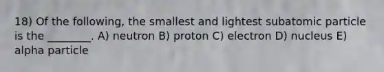 18) Of the following, the smallest and lightest subatomic particle is the ________. A) neutron B) proton C) electron D) nucleus E) alpha particle