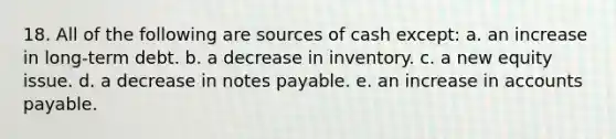 18. All of the following are sources of cash except: a. an increase in long-term debt. b. a decrease in inventory. c. a new equity issue. d. a decrease in notes payable. e. an increase in accounts payable.