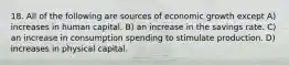 18. All of the following are sources of economic growth except A) increases in human capital. B) an increase in the savings rate. C) an increase in consumption spending to stimulate production. D) increases in physical capital.