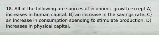 18. All of the following are sources of economic growth except A) increases in human capital. B) an increase in the savings rate. C) an increase in consumption spending to stimulate production. D) increases in physical capital.