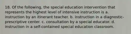 18. Of the following, the special education intervention that represents the highest level of intensive instruction is a. instruction by an itinerant teacher. b. instruction in a diagnostic-prescriptive center. c. consultation by a special educator. d. instruction in a self-contained special education classroom.