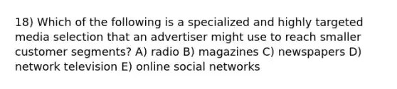 18) Which of the following is a specialized and highly targeted media selection that an advertiser might use to reach smaller customer segments? A) radio B) magazines C) newspapers D) network television E) online social networks