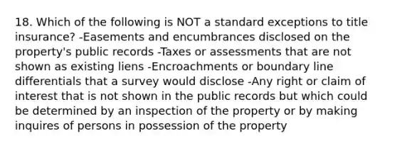 18. Which of the following is NOT a standard exceptions to title insurance? -Easements and encumbrances disclosed on the property's public records -Taxes or assessments that are not shown as existing liens -Encroachments or boundary line differentials that a survey would disclose -Any right or claim of interest that is not shown in the public records but which could be determined by an inspection of the property or by making inquires of persons in possession of the property