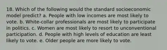 18. Which of the following would the standard socioeconomic model predict? a. People with low incomes are most likely to vote. b. White-collar professionals are most likely to participate in politics. c. Women are most likely to resort to unconventional participation. d. People with high levels of education are least likely to vote. e. Older people are more likely to vote.