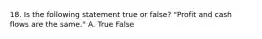 18. Is the following statement true or false? "Profit and cash flows are the same." A. True False