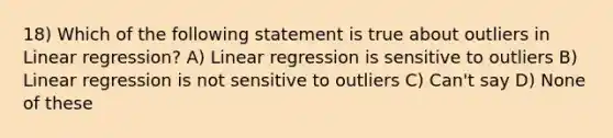 18) Which of the following statement is true about outliers in Linear regression? A) Linear regression is sensitive to outliers B) Linear regression is not sensitive to outliers C) Can't say D) None of these