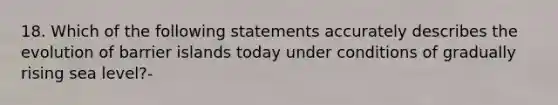 18. Which of the following statements accurately describes the evolution of barrier islands today under conditions of gradually rising sea level?-