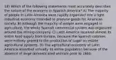 18) Which of the following statements most accurately describes the nature of the economy in Spanish America? A) The majority of people in Latin America were rapidly organized into a light industrial economy intended to produce goods for American society. B) Although the majority of people were engaged in agriculture, the whole Spanish commercial system was organized around the mining company. C) Latin America received almost its entire food supply from Europe, because the Spanish colonies were entirely geared to the production of sugar on estate agricultural systems. D) The agricultural economy of Latin America absorbed virtually its entire population because of the absence of large domesticated animals prior to 1800.