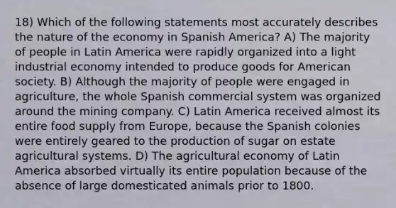 18) Which of the following statements most accurately describes the nature of the economy in Spanish America? A) The majority of people in Latin America were rapidly organized into a light industrial economy intended to produce goods for American society. B) Although the majority of people were engaged in agriculture, the whole Spanish commercial system was organized around the mining company. C) Latin America received almost its entire food supply from Europe, because the Spanish colonies were entirely geared to the production of sugar on estate agricultural systems. D) The agricultural economy of Latin America absorbed virtually its entire population because of the absence of large domesticated animals prior to 1800.