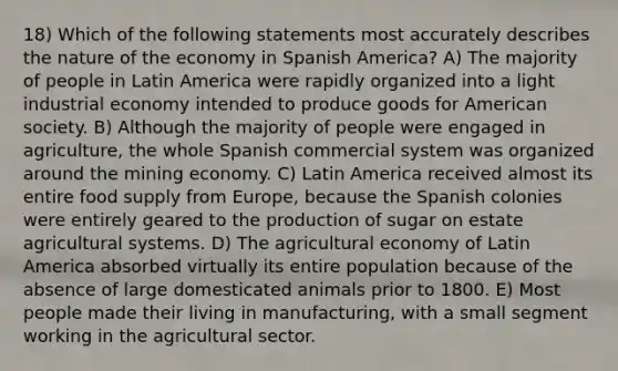 18) Which of the following statements most accurately describes the nature of the economy in Spanish America? A) The majority of people in Latin America were rapidly organized into a light industrial economy intended to produce goods for American society. B) Although the majority of people were engaged in agriculture, the whole Spanish commercial system was organized around the mining economy. C) Latin America received almost its entire food supply from Europe, because the Spanish colonies were entirely geared to the production of sugar on estate agricultural systems. D) The agricultural economy of Latin America absorbed virtually its entire population because of the absence of large domesticated animals prior to 1800. E) Most people made their living in manufacturing, with a small segment working in the agricultural sector.