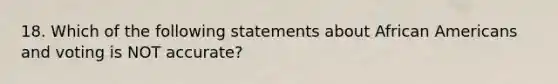 18. Which of the following statements about African Americans and voting is NOT accurate?