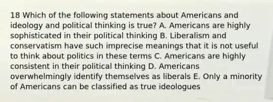 18 Which of the following statements about Americans and ideology and political thinking is true? A. Americans are highly sophisticated in their political thinking B. Liberalism and conservatism have such imprecise meanings that it is not useful to think about politics in these terms C. Americans are highly consistent in their political thinking D. Americans overwhelmingly identify themselves as liberals E. Only a minority of Americans can be classified as true ideologues