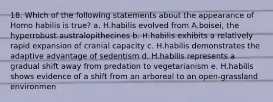 18. Which of the following statements about the appearance of Homo habilis is true? a. H.habilis evolved from A.boisei, the hyperrobust australopithecines b. H.habilis exhibits a relatively rapid expansion of cranial capacity c. H.habilis demonstrates the adaptive advantage of sedentism d. H.habilis represents a gradual shift away from predation to vegetarianism e. H.habilis shows evidence of a shift from an arboreal to an open-grassland environmen