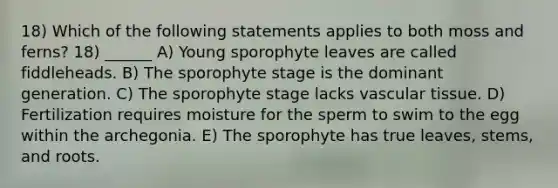 18) Which of the following statements applies to both moss and ferns? 18) ______ A) Young sporophyte leaves are called fiddleheads. B) The sporophyte stage is the dominant generation. C) The sporophyte stage lacks vascular tissue. D) Fertilization requires moisture for the sperm to swim to the egg within the archegonia. E) The sporophyte has true leaves, stems, and roots.