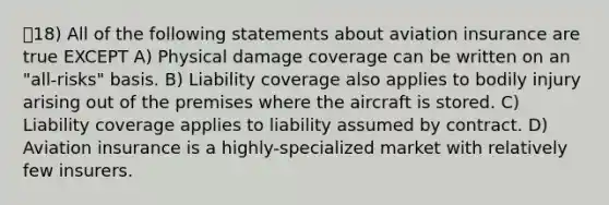 18) All of the following statements about aviation insurance are true EXCEPT A) Physical damage coverage can be written on an "all-risks" basis. B) Liability coverage also applies to bodily injury arising out of the premises where the aircraft is stored. C) Liability coverage applies to liability assumed by contract. D) Aviation insurance is a highly-specialized market with relatively few insurers.