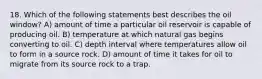 18. Which of the following statements best describes the oil window? A) amount of time a particular oil reservoir is capable of producing oil. B) temperature at which natural gas begins converting to oil. C) depth interval where temperatures allow oil to form in a source rock. D) amount of time it takes for oil to migrate from its source rock to a trap.