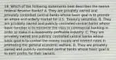 18. Which of the following statements best describes the twelve Federal Reserve Banks? A. They are privately owned and privately controlled central banks whose basic goal is to provide an ample and orderly market for U.S. Treasury securities. B. They are privately owned and publicly controlled central banks whose basic function is to minimize the risks in commercial banking in order to make it a reasonably profitable industry. C. They are privately owned and publicly controlled central banks whose basic goal is to control the money supply and interest rates in promoting the general economic welfare. D. They are privately owned and publicly controlled central banks whose basic goal is to earn profits for their owners.